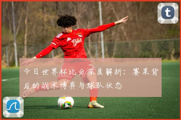 今日世界杯比分深度解析：赛果背后的战术博弈与球队状态