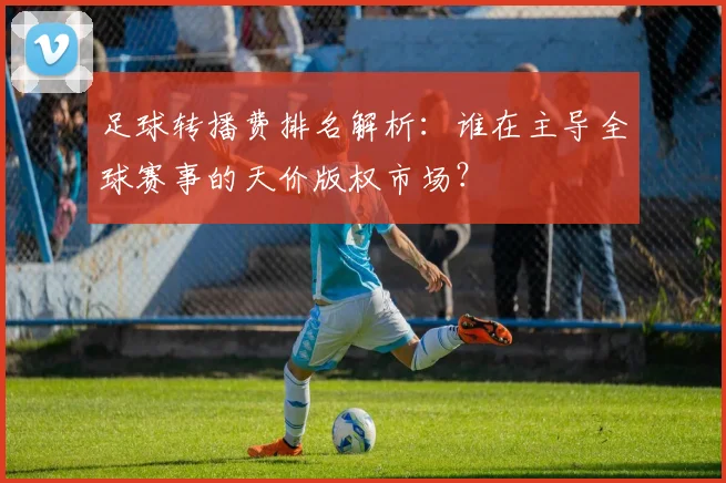 足球转播费排名解析:谁在主导全球赛事的天价版权市场?
