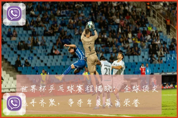 世界杯乒乓球赛程揭晓:全球顶尖选手齐聚,争夺年度最高荣誉