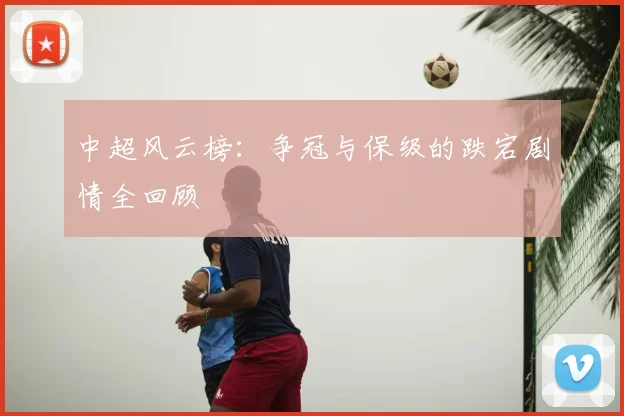 中超风云榜:争冠与保级的跌宕剧情全回顾