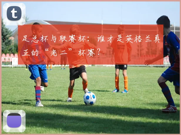 足总杯与联赛杯:谁才是英格兰真正的“老二”杯赛?