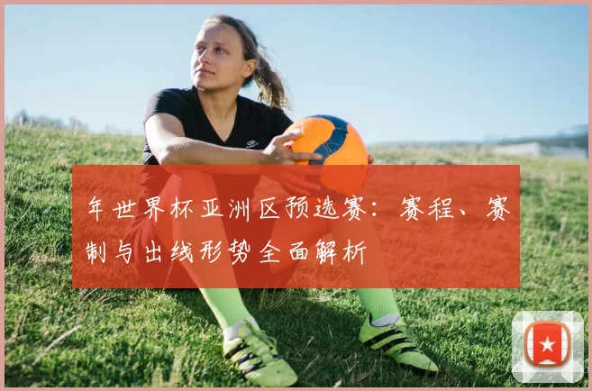年世界杯亚洲区预选赛:赛程、赛制与出线形势全面解析